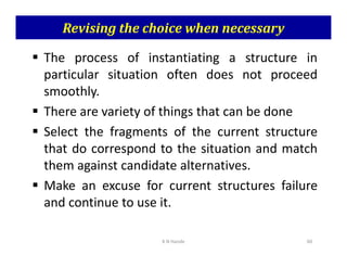 Revising the choice when necessary
 The process of instantiating a structure in
particular situation often does not proceed
smoothly.
 There are variety of things that can be done
 Select the fragments of the current structure
 Select the fragments of the current structure
that do correspond to the situation and match
them against candidate alternatives.
 Make an excuse for current structures failure
and continue to use it.
K N Hande 60
 