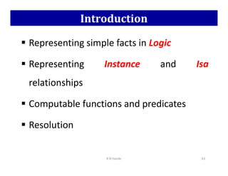 Introduction
 Representing simple facts in Logic
 Representing Instance and Isa
relationships
relationships
 Computable functions and predicates
 Resolution
K N Hande 63
 