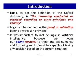 Introduction
 Logic, as per the definition of the Oxford
dictionary, is the reasoning conducted or
assessed according to strict principles and
validity“
 Logic can be defined as the proof or validation
behind any reason provided
behind any reason provided
 It was important to include logic in Artificial
Intelligence because we want
our agent (system) to think and act humanly,
and for doing so, it should be capable of taking
any decision based on the current situation.
K N Hande 64
 