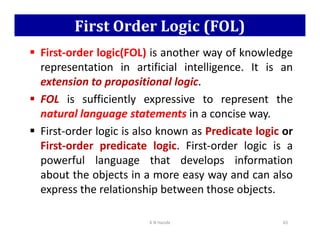 First Order Logic (FOL)
 First-order logic(FOL) is another way of knowledge
representation in artificial intelligence. It is an
extension to propositional logic.
 FOL is sufficiently expressive to represent the
natural language statements in a concise way.
First-order logic is also known as Predicate logic or
 First-order logic is also known as Predicate logic or
First-order predicate logic. First-order logic is a
powerful language that develops information
about the objects in a more easy way and can also
express the relationship between those objects.
K N Hande 65
 