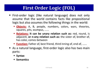 First Order Logic (FOL)
 First-order logic (like natural language) does not only
assume that the world contains facts like propositional
logic but also assumes the following things in the world:
 Objects: A, B, people, numbers, colors, wars, theories,
squares, pits, wumpus, ......
 Relations: It can be unary relation such as: red, round, is
adjacent, or n-any relation such as: the sister of, brother of,
adjacent, or n-any relation such as: the sister of, brother of,
has color, comes between
 Function: Father of, best friend, third inning of, end of, ......
 As a natural language, first-order logic also has two main
parts:
 Syntax
 Semantics
K N Hande 66
 