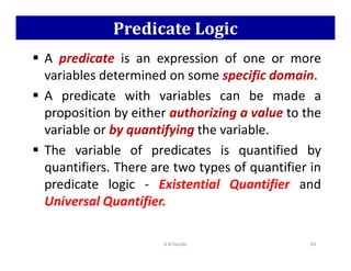 Predicate Logic
 A predicate is an expression of one or more
variables determined on some specific domain.
 A predicate with variables can be made a
proposition by either authorizing a value to the
variable or by quantifying the variable.
variable or by quantifying the variable.
 The variable of predicates is quantified by
quantifiers. There are two types of quantifier in
predicate logic - Existential Quantifier and
Universal Quantifier.
K N Hande 69
 