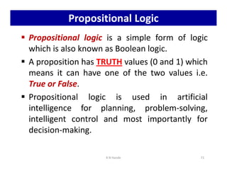 Propositional Logic
 Propositional logic is a simple form of logic
which is also known as Boolean logic.
 A proposition has TRUTH values (0 and 1) which
means it can have one of the two values i.e.
True or False.
True or False.
 Propositional logic is used in artificial
intelligence for planning, problem-solving,
intelligent control and most importantly for
decision-making.
K N Hande 71
 