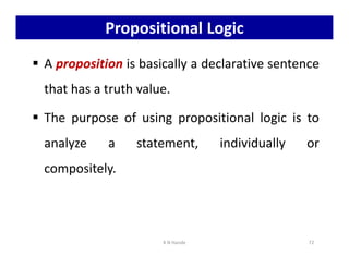 Propositional Logic
 A proposition is basically a declarative sentence
that has a truth value.
 The purpose of using propositional logic is to
analyze a statement, individually or
analyze a statement, individually or
compositely.
K N Hande 72
 