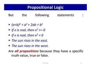 Propositional Logic
But the following statements :
 (a+b)2 = a2 + 2ab + b2
 If x is real, then x2 = 0
 If x is real, then x2  0
 If x is real, then x2  0
 The sun rises in the east.
 The sun rises in the west.
Are all propositions because they have a specific
truth value, true or false.
K N Hande 74
 