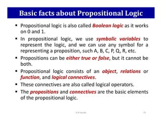 Basic facts about Propositional Logic
 Propositional logic is also called Boolean logic as it works
on 0 and 1.
 In propositional logic, we use symbolic variables to
represent the logic, and we can use any symbol for a
representing a proposition, such A, B, C, P, Q, R, etc.
 Propositions can be either true or false, but it cannot be
both.
both.
 Propositional logic consists of an object, relations or
function, and logical connectives.
 These connectives are also called logical operators.
 The propositions and connectives are the basic elements
of the propositional logic.
K N Hande 75
 