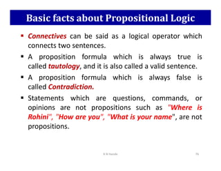 Basic facts about Propositional Logic
 Connectives can be said as a logical operator which
connects two sentences.
 A proposition formula which is always true is
called tautology, and it is also called a valid sentence.
 A proposition formula which is always false is
called Contradiction.
called Contradiction.
 Statements which are questions, commands, or
opinions are not propositions such as Where is
Rohini, How are you, What is your name, are not
propositions.
K N Hande 76
 