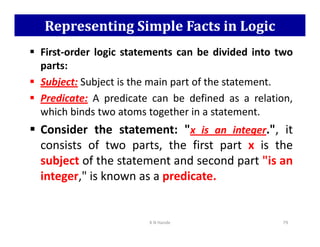 Representing Simple Facts in Logic
 First-order logic statements can be divided into two
parts:
 Subject: Subject is the main part of the statement.
 Predicate: A predicate can be defined as a relation,
which binds two atoms together in a statement.
 Consider the statement: x is an integer., it
 Consider the statement: x is an integer., it
consists of two parts, the first part x is the
subject of the statement and second part is an
integer, is known as a predicate.
K N Hande 79
 