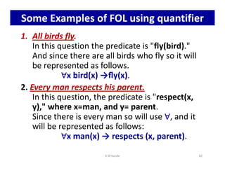 Some Examples of FOL using quantifier
1. All birds fly.
In this question the predicate is fly(bird).
And since there are all birds who fly so it will
be represented as follows.
∀
∀
∀
∀x bird(x) →ﬂy(x).
2. Every man respects his parent.
∀
∀
∀
∀
2. Every man respects his parent.
In this question, the predicate is respect(x,
y), where x=man, and y= parent.
Since there is every man so will use ∀
∀
∀
∀, and it
will be represented as follows:
∀
∀
∀
∀x man(x) → respects (x, parent).
K N Hande 82
 