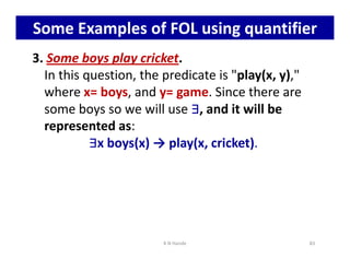Some Examples of FOL using quantifier
3. Some boys play cricket.
In this question, the predicate is play(x, y),
where x= boys, and y= game. Since there are
some boys so we will use ∃
∃
∃
∃, and it will be
represented as:
∃
∃
∃
∃x boys(x) → play(x, cricket).
∃
∃
∃
∃
∃
∃
∃
∃x boys(x) → play(x, cricket).
K N Hande 83
 