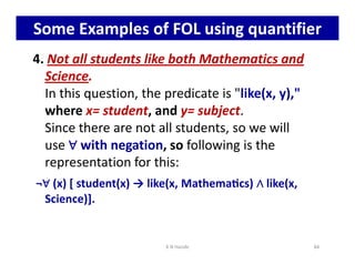 Some Examples of FOL using quantifier
4. Not all students like both Mathematics and
Science.
In this question, the predicate is like(x, y),
where x= student, and y= subject.
Since there are not all students, so we will
use ∀
∀
∀
∀ with negation, so following is the
use ∀
∀
∀
∀ with negation, so following is the
representation for this:
¬∀
∀
∀
∀ (x) [ student(x) → like(x, Mathemacs) ∧
∧
∧
∧ like(x,
Science)].
K N Hande 84
 
