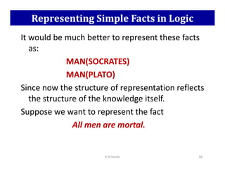 Representing Simple Facts in Logic
It would be much better to represent these facts
as:
MAN(SOCRATES)
MAN(PLATO)
Since now the structure of representation reflects
Since now the structure of representation reflects
the structure of the knowledge itself.
Suppose we want to represent the fact
All men are mortal.
K N Hande 88
 
