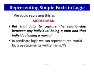 Representing Simple Facts in Logic
We could represent this as
MORTALMAN
 But that fails to capture the relationship
between any individual being a man and that
individual being a mortal.
individual being a mortal.
 In predicate logic we can represent real world
facts as statements written as wff’s
K N Hande 89
 
