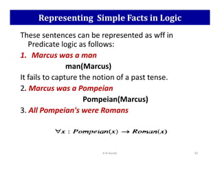 Representing Simple Facts in Logic
These sentences can be represented as wff in
Predicate logic as follows:
1. Marcus was a man
man(Marcus)
It fails to capture the notion of a past tense.
2. Marcus was a Pompeian
2. Marcus was a Pompeian
Pompeian(Marcus)
3. All Pompeian's were Romans
K N Hande 92
 
