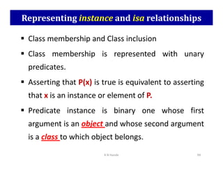 Representing instance and isa relationships
 Class membership and Class inclusion
 Class membership is represented with unary
predicates.
 Asserting that P(x) is true is equivalent to asserting
 Asserting that P(x) is true is equivalent to asserting
that x is an instance or element of P.
 Predicate instance is binary one whose first
argument is an object and whose second argument
is a class to which object belongs.
K N Hande 99
 