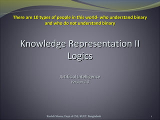 Rushdi Shams, Dept of CSE, KUET, Bangladesh 1
Knowledge Representation IIKnowledge Representation II
LogicsLogics
Artificial IntelligenceArtificial Intelligence
Version 1.0Version 1.0
There are 10 types of people in this world- who understand binaryThere are 10 types of people in this world- who understand binary
and who do not understand binaryand who do not understand binary
 