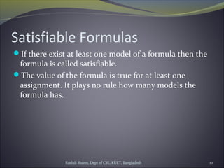 Rushdi Shams, Dept of CSE, KUET, Bangladesh 10
Satisfiable Formulas
If there exist at least one model of a formula then the
formula is called satisfiable.
The value of the formula is true for at least one
assignment. It plays no rule how many models the
formula has.
 