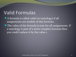 Rushdi Shams, Dept of CSE, KUET, Bangladesh 12
Valid Formulas
A formula is called valid (or tautology) if all
assignments are models of this formula.
The value of the formula is true for all assignments. If
a tautology is part of a more complex formula then
you could replace it by the value 1.
 