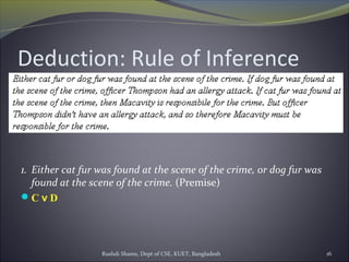 Rushdi Shams, Dept of CSE, KUET, Bangladesh 16
Deduction: Rule of Inference
1. Either cat fur was found at the scene of the crime, or dog fur was
found at the scene of the crime. (Premise)
C v D
 