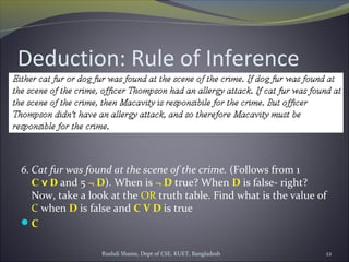 Rushdi Shams, Dept of CSE, KUET, Bangladesh 22
Deduction: Rule of Inference
6. Cat fur was found at the scene of the crime. (Follows from 1
C v D and 5 ¬ D). When is ¬ D true? When D is false- right?
Now, take a look at the OR truth table. Find what is the value of
C when D is false and C V D is true
C
 
