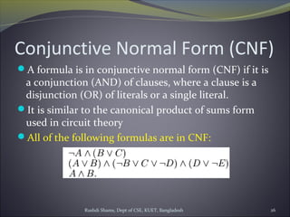 Rushdi Shams, Dept of CSE, KUET, Bangladesh 26
Conjunctive Normal Form (CNF)
A formula is in conjunctive normal form (CNF) if it is
a conjunction (AND) of clauses, where a clause is a
disjunction (OR) of literals or a single literal.
It is similar to the canonical product of sums form
used in circuit theory
All of the following formulas are in CNF:
 