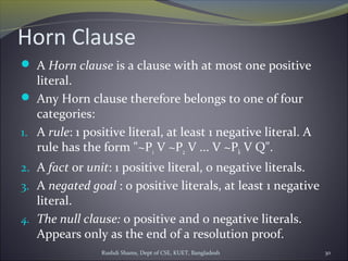 Rushdi Shams, Dept of CSE, KUET, Bangladesh 30
Horn Clause
 A Horn clause is a clause with at most one positive
literal.
 Any Horn clause therefore belongs to one of four
categories:
1. A rule: 1 positive literal, at least 1 negative literal. A
rule has the form "~P1 V ~P2 V ... V ~Pk V Q".
2. A fact or unit: 1 positive literal, 0 negative literals.
3. A negated goal : 0 positive literals, at least 1 negative
literal.
4. The null clause: 0 positive and 0 negative literals.
Appears only as the end of a resolution proof.
 