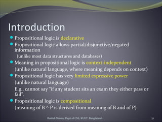 Rushdi Shams, Dept of CSE, KUET, Bangladesh 32
Introduction
Propositional logic is declarative
Propositional logic allows partial/disjunctive/negated
information
(unlike most data structures and databases)
Meaning in propositional logic is context-independent
(unlike natural language, where meaning depends on context)
Propositional logic has very limited expressive power
(unlike natural language)
E.g., cannot say “if any student sits an exam they either pass or
fail”.
Propositional logic is compositional
(meaning of B ^ P is derived from meaning of B and of P)
 