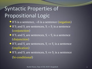 Rushdi Shams, Dept of CSE, KUET, Bangladesh 4
Syntactic Properties of
Propositional Logic
If S is a sentence, ¬S is a sentence (negation)
If S1 and S2 are sentences, S1 ∧ S2 is a sentence
(conjunction)
If S1 and S2 are sentences, S1 ∨ S2 is a sentence
(disjunction)
If S1 and S2 are sentences, S1 ⇒ S2 is a sentence
(implication)
If S1 and S2 are sentences, S1 ⇔ S2 is a sentence
(bi-conditional)
 