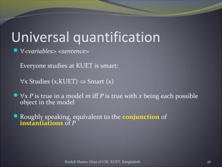 Rushdi Shams, Dept of CSE, KUET, Bangladesh 46
Universal quantification
∀<variables> <sentence>
Everyone studies at KUET is smart:
∀x Studies (x,KUET) ⇒ Smart (x)
∀x P is true in a model m iff P is true with x being each possible
object in the model
Roughly speaking, equivalent to the conjunction of
instantiations of P
 