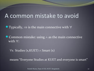 Rushdi Shams, Dept of CSE, KUET, Bangladesh 50
A common mistake to avoid
Typically, ⇒ is the main connective with ∀
Common mistake: using ∧ as the main connective
with ∀:
∀x Studies (x,KUET) ∧ Smart (x)
means “Everyone Studies at KUET and everyone is smart”
 