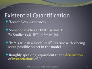 Rushdi Shams, Dept of CSE, KUET, Bangladesh 51
Existential Quantification
∃<variables> <sentence>
Someone studies at KUET is smart:
∃x Studies (x,KUET) ∧ Smart (x)
∃x P is true in a model m iff P is true with x being
some possible object in the model
Roughly speaking, equivalent to the disjunction
of instantiations of P
 