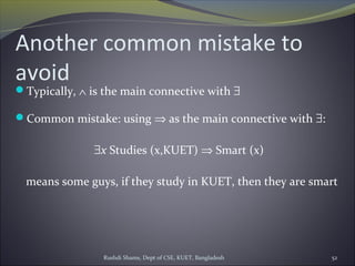 Rushdi Shams, Dept of CSE, KUET, Bangladesh 52
Another common mistake to
avoid
Typically, ∧ is the main connective with ∃
Common mistake: using ⇒ as the main connective with ∃:
∃x Studies (x,KUET) ⇒ Smart (x)
means some guys, if they study in KUET, then they are smart
 