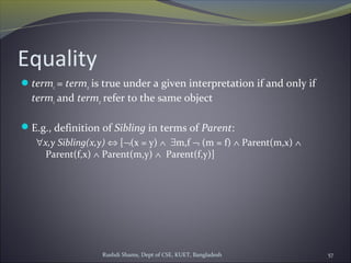 Rushdi Shams, Dept of CSE, KUET, Bangladesh 57
Equality
term1 = term2 is true under a given interpretation if and only if
term1 and term2 refer to the same object
E.g., definition of Sibling in terms of Parent:
∀x,y Sibling(x,y) ⇔ [¬(x = y) ∧ ∃m,f ¬ (m = f) ∧ Parent(m,x) ∧
Parent(f,x) ∧ Parent(m,y) ∧ Parent(f,y)]
 