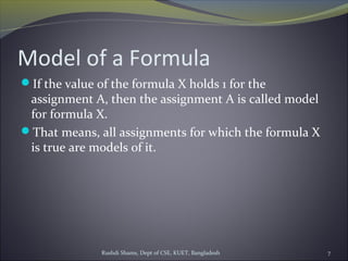 Rushdi Shams, Dept of CSE, KUET, Bangladesh 7
Model of a Formula
If the value of the formula X holds 1 for the
assignment A, then the assignment A is called model
for formula X.
That means, all assignments for which the formula X
is true are models of it.
 