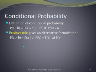 Rushdi Shams, Dept of CSE, KUET, Bangladesh 77
Conditional Probability
Definition of conditional probability:
P(a | b) = P(a ∧ b) / P(b) if P(b) > 0
Product rule gives an alternative formulation:
P(a ∧ b) = P(a | b) P(b) = P(b | a) P(a)

 