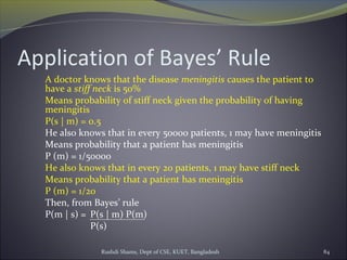 Rushdi Shams, Dept of CSE, KUET, Bangladesh 84
Application of Bayes’ Rule
A doctor knows that the disease meningitis causes the patient to
have a stiff neck is 50%
Means probability of stiff neck given the probability of having
meningitis
P(s | m) = 0.5
He also knows that in every 50000 patients, 1 may have meningitis
Means probability that a patient has meningitis
P (m) = 1/50000
He also knows that in every 20 patients, 1 may have stiff neck
Means probability that a patient has meningitis
P (m) = 1/20
Then, from Bayes’ rule
P(m | s) = P(s | m) P(m)
P(s)
 