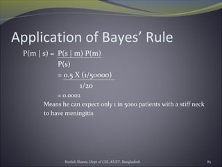 Rushdi Shams, Dept of CSE, KUET, Bangladesh 85
Application of Bayes’ Rule
P(m | s) = P(s | m) P(m)
P(s)
= 0.5 X (1/50000)
1/20
= 0.0002
Means he can expect only 1 in 5000 patients with a stiff neck
to have meningitis
 