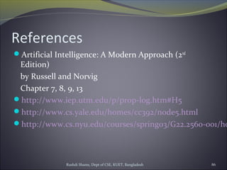 Rushdi Shams, Dept of CSE, KUET, Bangladesh 86
References
Artificial Intelligence: A Modern Approach (2nd
Edition)
by Russell and Norvig
Chapter 7, 8, 9, 13
http://www.iep.utm.edu/p/prop-log.htm#H5
http://www.cs.yale.edu/homes/cc392/node5.html
http://www.cs.nyu.edu/courses/spring03/G22.2560-001/ho
 