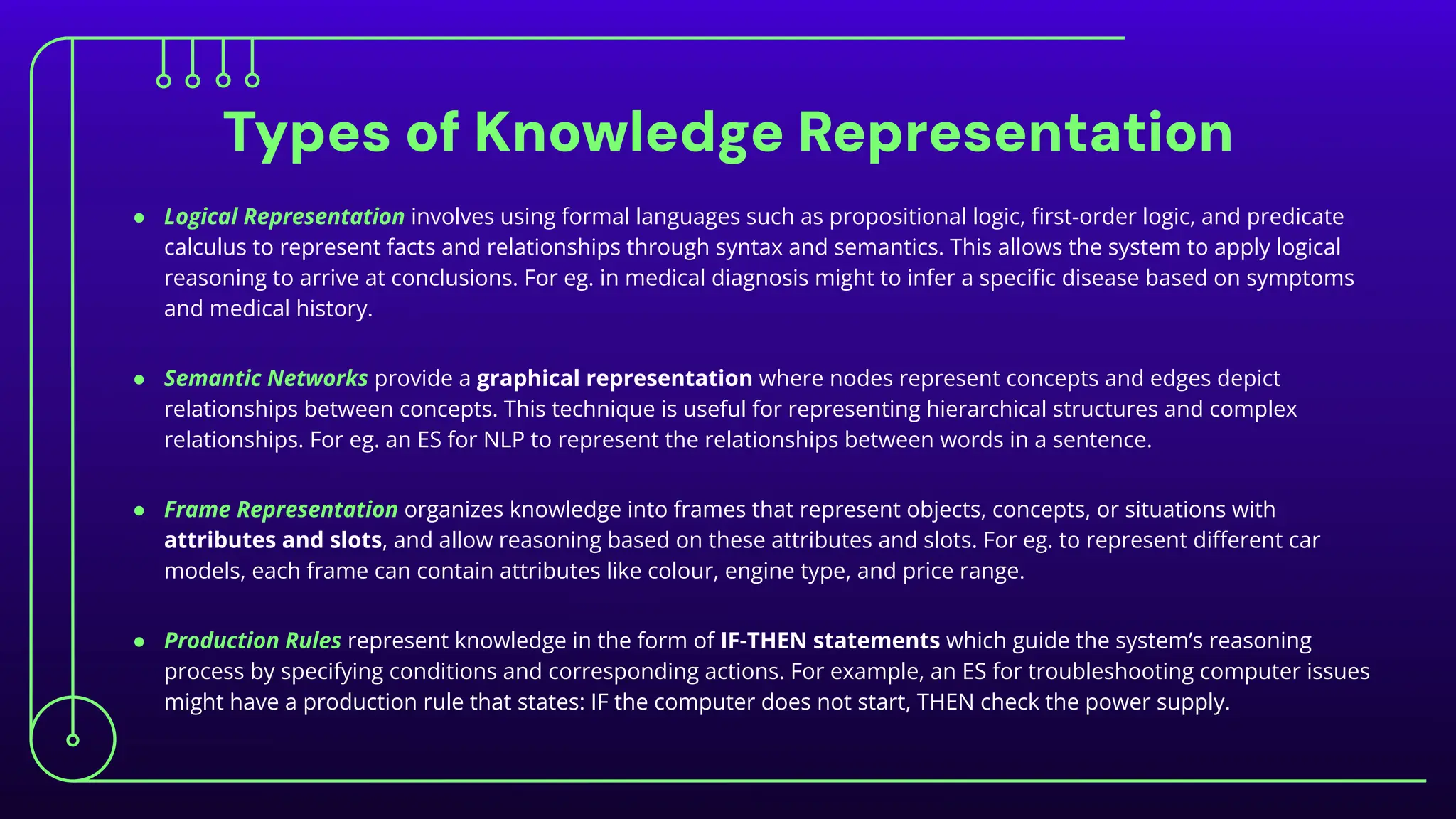 Types of Knowledge Representation
● Logical Representation involves using formal languages such as propositional logic, ﬁrst-order logic, and predicate
calculus to represent facts and relationships through syntax and semantics. This allows the system to apply logical
reasoning to arrive at conclusions. For eg. in medical diagnosis might to infer a speciﬁc disease based on symptoms
and medical history.
● Semantic Networks provide a graphical representation where nodes represent concepts and edges depict
relationships between concepts. This technique is useful for representing hierarchical structures and complex
relationships. For eg. an ES for NLP to represent the relationships between words in a sentence.
● Frame Representation organizes knowledge into frames that represent objects, concepts, or situations with
attributes and slots, and allow reasoning based on these attributes and slots. For eg. to represent diﬀerent car
models, each frame can contain attributes like colour, engine type, and price range.
● Production Rules represent knowledge in the form of IF-THEN statements which guide the system’s reasoning
process by specifying conditions and corresponding actions. For example, an ES for troubleshooting computer issues
might have a production rule that states: IF the computer does not start, THEN check the power supply.
 