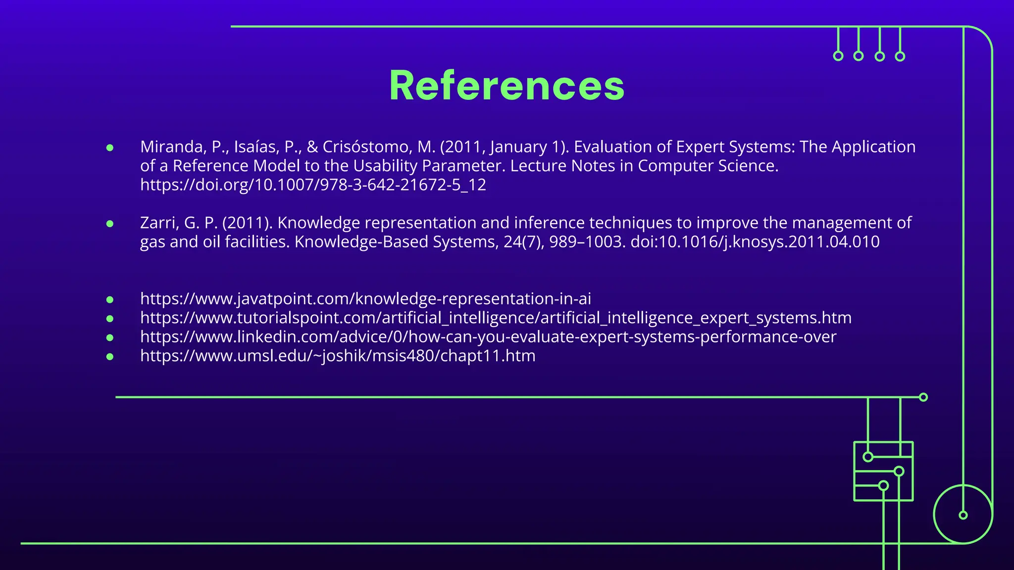 References
● Miranda, P., Isaías, P., & Crisóstomo, M. (2011, January 1). Evaluation of Expert Systems: The Application
of a Reference Model to the Usability Parameter. Lecture Notes in Computer Science.
https://doi.org/10.1007/978-3-642-21672-5_12
● Zarri, G. P. (2011). Knowledge representation and inference techniques to improve the management of
gas and oil facilities. Knowledge-Based Systems, 24(7), 989–1003. doi:10.1016/j.knosys.2011.04.010
● https://www.javatpoint.com/knowledge-representation-in-ai
● https://www.tutorialspoint.com/artiﬁcial_intelligence/artiﬁcial_intelligence_expert_systems.htm
● https://www.linkedin.com/advice/0/how-can-you-evaluate-expert-systems-performance-over
● https://www.umsl.edu/~joshik/msis480/chapt11.htm
 
