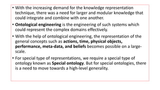 • With the increasing demand for the knowledge representation
technique, there was a need for larger and modular knowledge that
could integrate and combine with one another.
• Ontological engineering is the engineering of such systems which
could represent the complex domains effectively.
• With the help of ontological engineering, the representation of the
general concepts such as actions, time, physical objects,
performance, meta-data, and beliefs becomes possible on a large-
scale.
• For special type of representations, we require a special type of
ontology known as Special ontology. But for special ontologies, there
is a need to move towards a high-level generality.
 