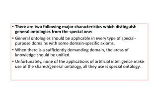 • There are two following major characteristics which distinguish
general ontologies from the special one:
• General ontologies should be applicable in every type of special-
purpose domains with some domain-specific axioms.
• When there is a sufficiently demanding domain, the areas of
knowledge should be unified.
• Unfortunately, none of the applications of artificial intelligence make
use of the shared/general ontology, all they use is special ontology.
 
