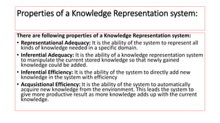 Properties of a Knowledge Representation system:
There are following properties of a Knowledge Representation system:
• Representational Adequacy: It is the ability of the system to represent all
kinds of knowledge needed in a specific domain.
• Inferential Adequacy: It is the ability of a knowledge representation system
to manipulate the current stored knowledge so that newly gained
knowledge could be added.
• Inferential Efficiency: It is the ability of the system to directly add new
knowledge in the system with efficiency
• Acqusistional Efficiency: It is the ability of the system to automatically
acquire new knowledge from the environment. This leads the system to
give more productive result as more knowledge adds up with the current
knowledge.
 