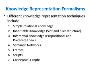 Knowledge Representation Formalisms
• Different knowledge representation techniques
include
1. Simple relational knowledge
2. Inheritable Knowledge (Slot and filler structure)
3. Inferential Knowledge (Propositional and
Predicate Logic)
4. Semantic Networks
5. Frames
6. Scripts
7. Conceptual Graphs
 