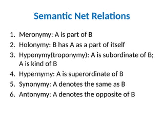Semantic Net Relations
1. Meronymy: A is part of B
2. Holonymy: B has A as a part of itself
3. Hyponymy(troponymy): A is subordinate of B;
A is kind of B
4. Hypernymy: A is superordinate of B
5. Synonymy: A denotes the same as B
6. Antonymy: A denotes the opposite of B
 