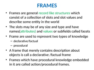 FRAMES
• Frames are general record like structures which
consist of a collection of slots and slot values and
describe some entity in the world
• The slots may be of any size and type and have
names(attributes) and values or subfields called facets
• Frame are used to represent two types of knowledge
– declarative/factual
– procedural
• A frame that merely contains description about
objects is call a declarative /factual frame
• Frames which have procedural knowledge embedded
in it are called action/procedural frames.
 
