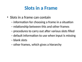 Slots in a Frame
• Slots in a frame can contain
– information for choosing a frame in a situation
– relationship between this and other frames
– procedures to carry out after various slots filled
– default information to use when input is missing
– blank slots
– other frames, which gives a hierarchy
 