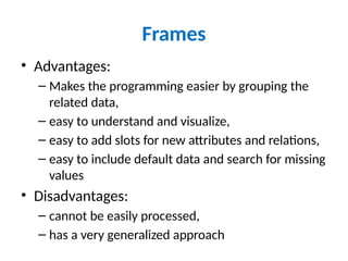 Frames
• Advantages:
– Makes the programming easier by grouping the
related data,
– easy to understand and visualize,
– easy to add slots for new attributes and relations,
– easy to include default data and search for missing
values
• Disadvantages:
– cannot be easily processed,
– has a very generalized approach
 