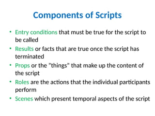 Components of Scripts
• Entry conditions that must be true for the script to
be called
• Results or facts that are true once the script has
terminated
• Props or the ”things” that make up the content of
the script
• Roles are the actions that the individual participants
perform
• Scenes which present temporal aspects of the script
 