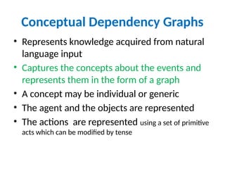 Conceptual Dependency Graphs
• Represents knowledge acquired from natural
language input
• Captures the concepts about the events and
represents them in the form of a graph
• A concept may be individual or generic
• The agent and the objects are represented
• The actions are represented using a set of primitive
acts which can be modified by tense
 